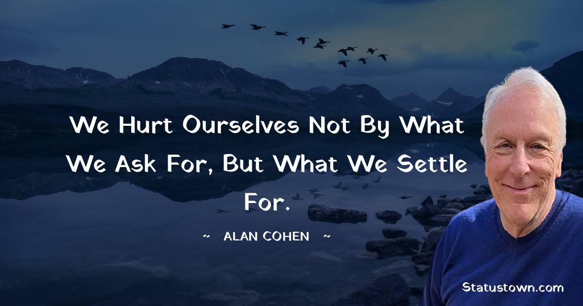 We hurt ourselves not by what we ask for, but what we settle for. - Alan Cohen quotes