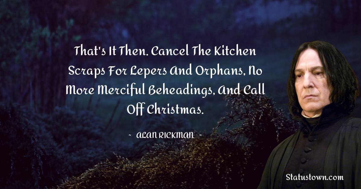 That's it then. Cancel the kitchen scraps for lepers and orphans, no more merciful beheadings, and call off Christmas. - Alan Rickman quotes
