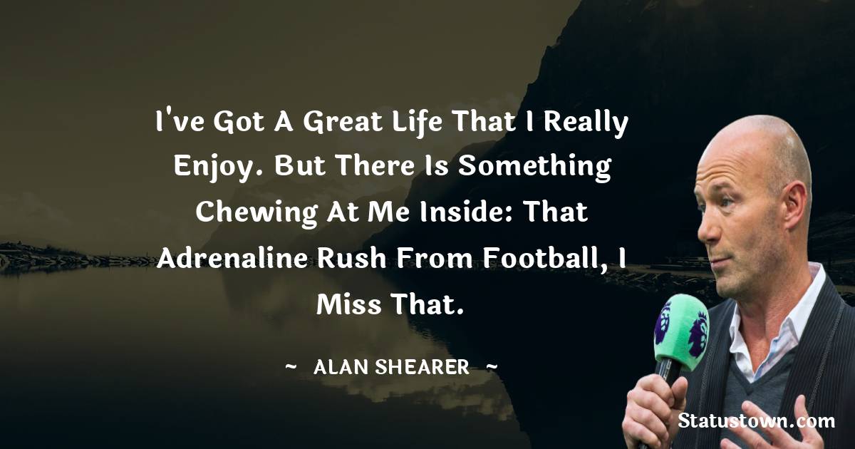 I've got a great life that I really enjoy. But there is something chewing at me inside: that adrenaline rush from football, I miss that. - Alan Shearer quotes