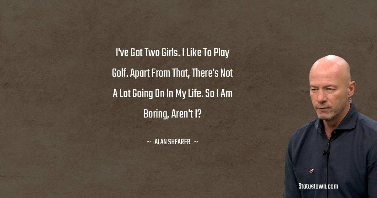 Alan Shearer Quotes - I've got two girls. I like to play golf. Apart from that, there's not a lot going on in my life. So I am boring, aren't I?