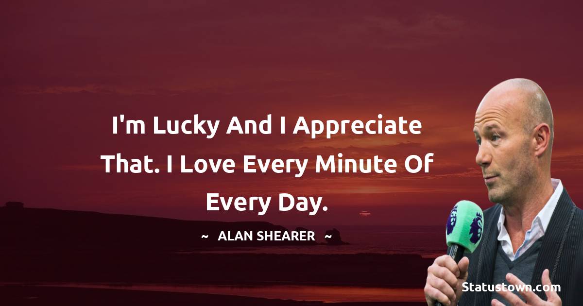I'm lucky and I appreciate that. I love every minute of every day. - Alan Shearer quotes