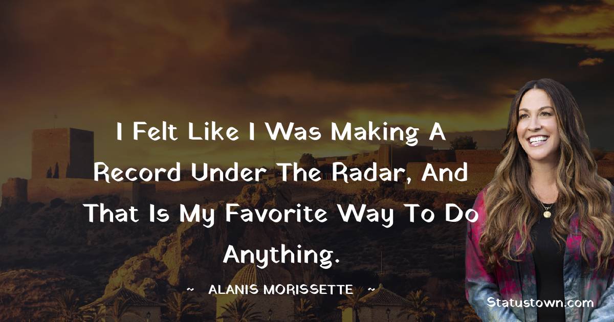 I felt like I was making a record under the radar, and that is my favorite way to do anything. - Alanis Morissette quotes