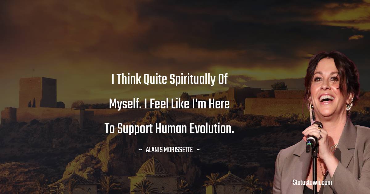 I think quite spiritually of myself. I feel like I'm here to support human evolution. - Alanis Morissette quotes