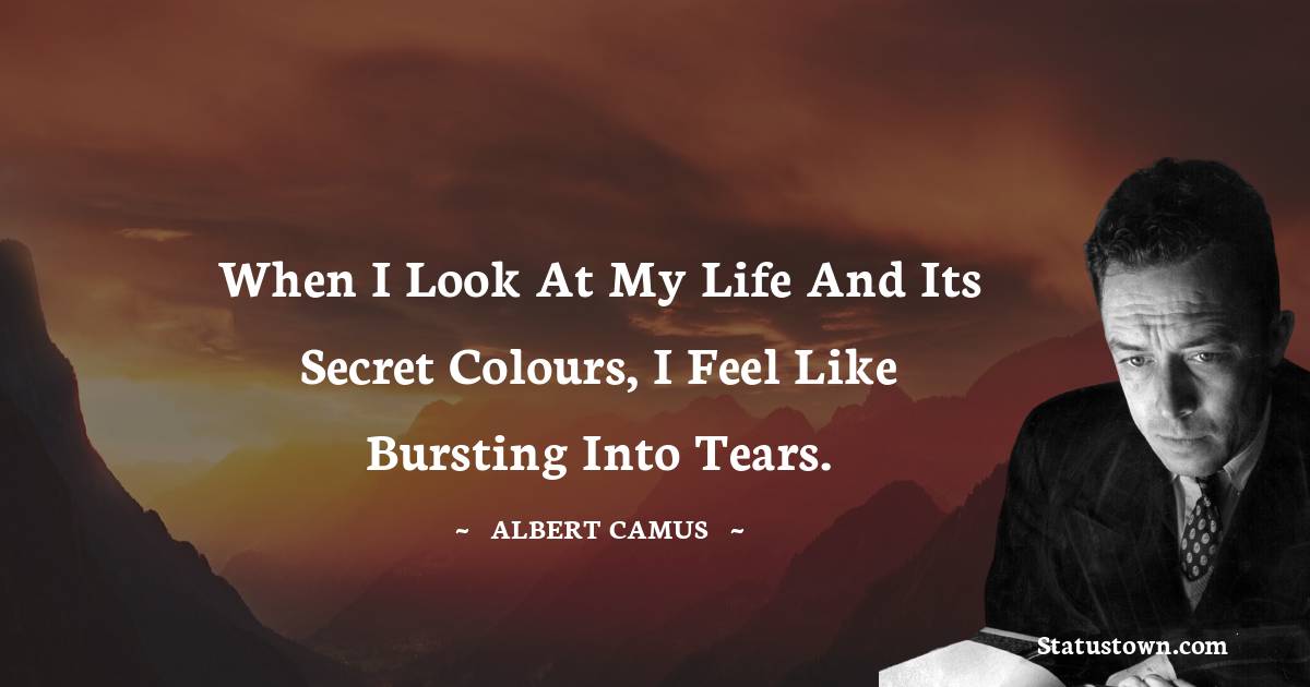 When I look at my life and its secret colours, I feel like bursting into tears.