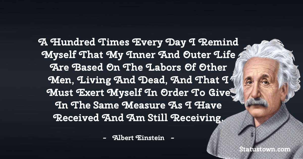 A hundred times every day I remind myself that my inner and outer life are based on the labors of other men, living and dead, and that I must exert myself in order to give in the same measure as I have received and am still receiving. - Albert Einstein
quotes