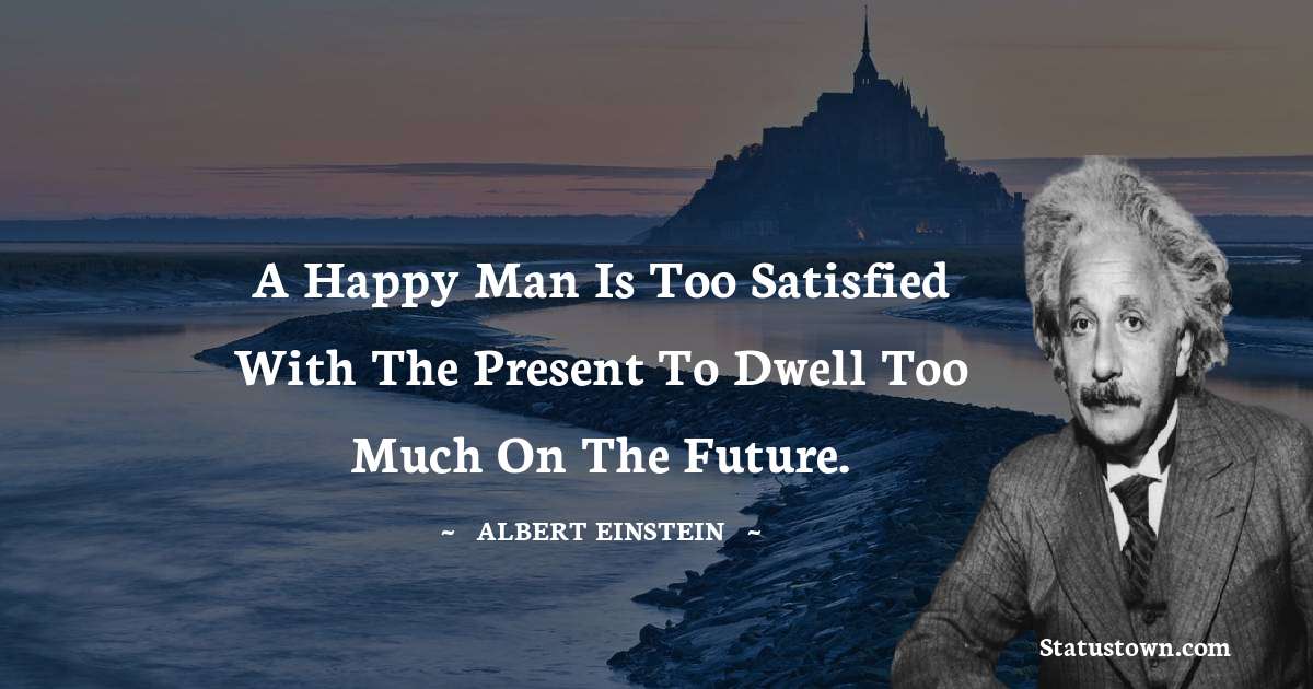 Albert Einstein
 Quotes - A happy man is too satisfied with the present to dwell too much on the future.