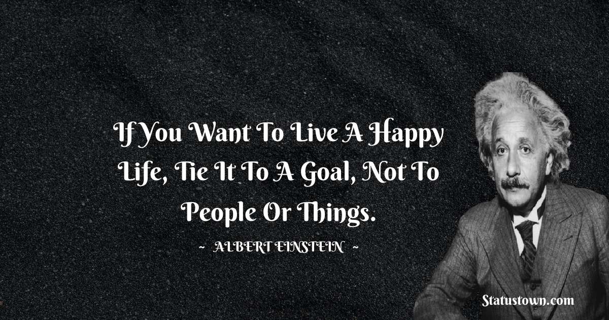 Albert Einstein
 Quotes - If you want to live a happy life, tie it to a goal, not to people or things.