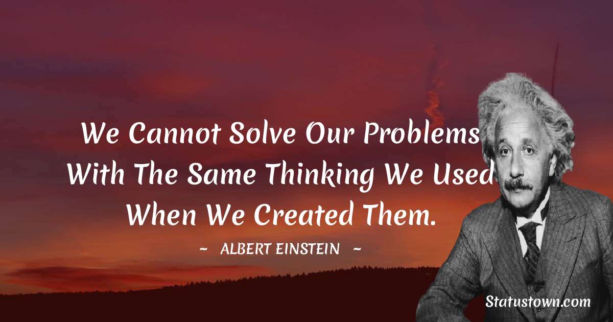 Albert Einstein
 Quotes - We cannot solve our problems with the same thinking we used when we created them.
