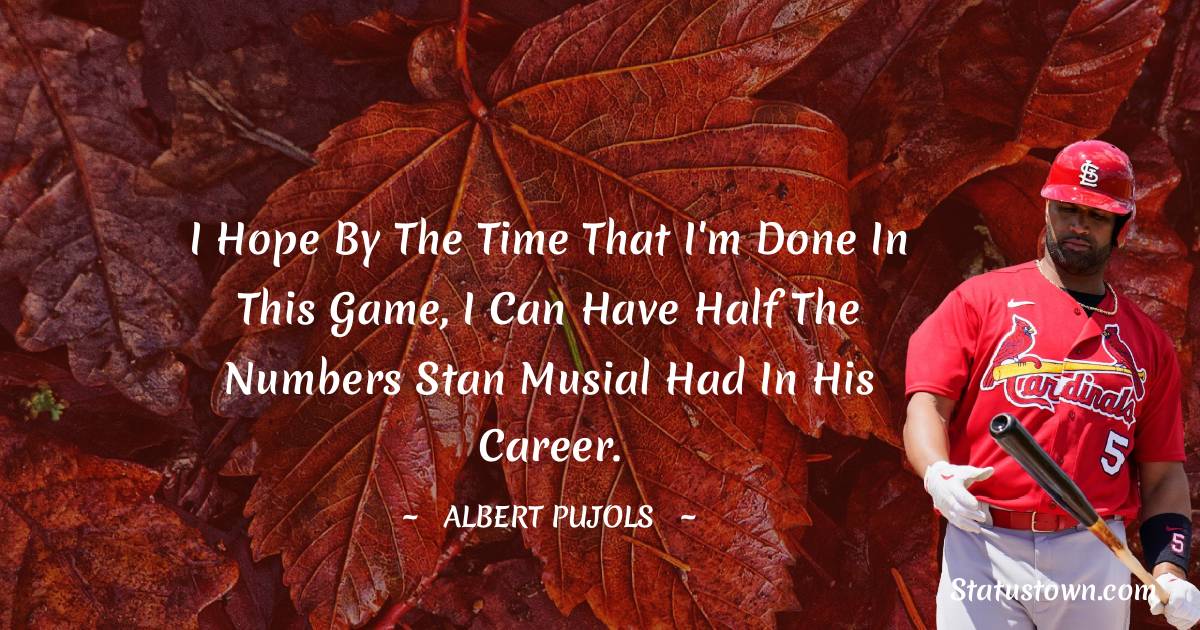 Albert Pujols Quotes - I hope by the time that I'm done in this game, I can have half the numbers Stan Musial had in his career.