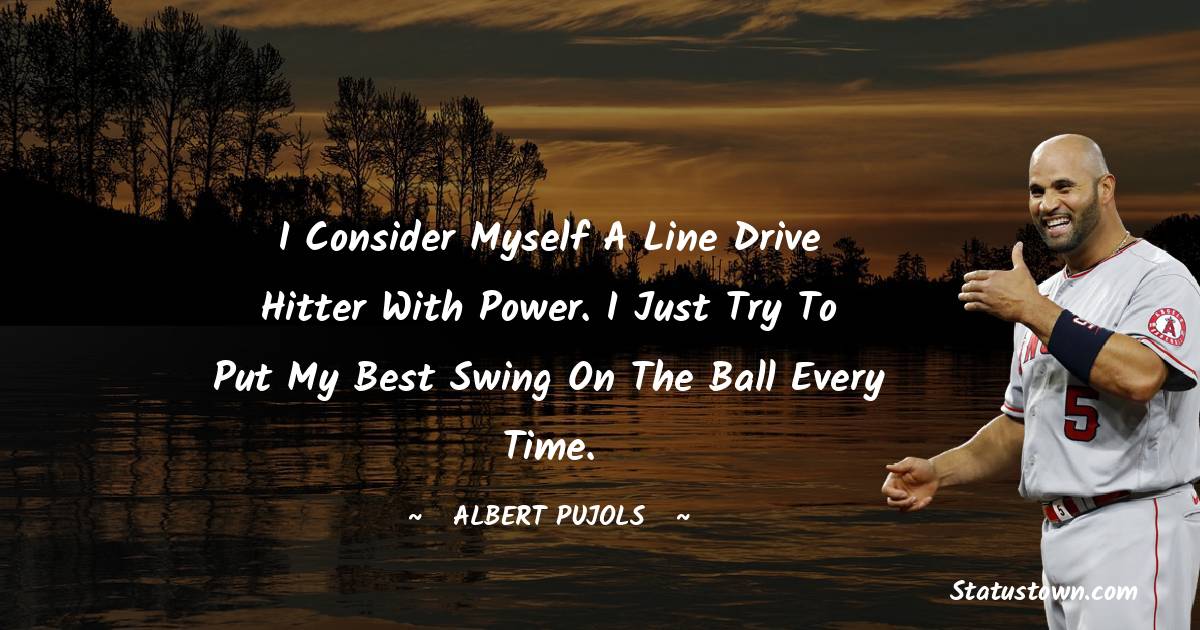 Albert Pujols Quotes - I consider myself a line drive hitter with power. I just try to put my best swing on the ball every time.