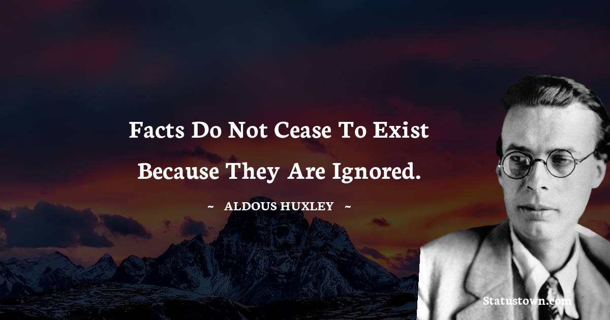 Facts do not cease to exist because they are ignored. - Aldous Huxley quotes