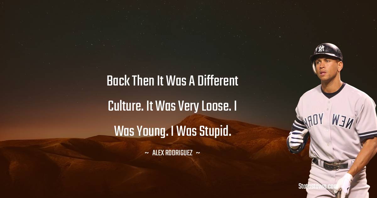 Back then it was a different culture. It was very loose. I was young. I was stupid. - Alex Rodriguez quotes