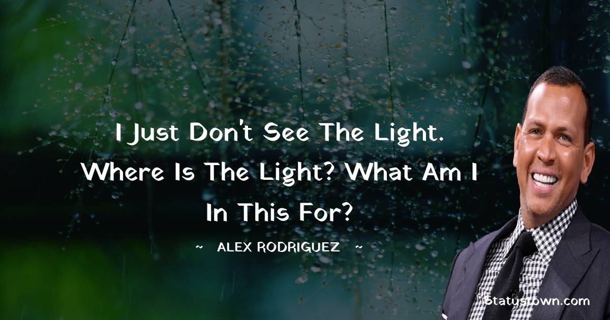 I just don't see the light. Where is the light? What am I in this for? - Alex Rodriguez quotes