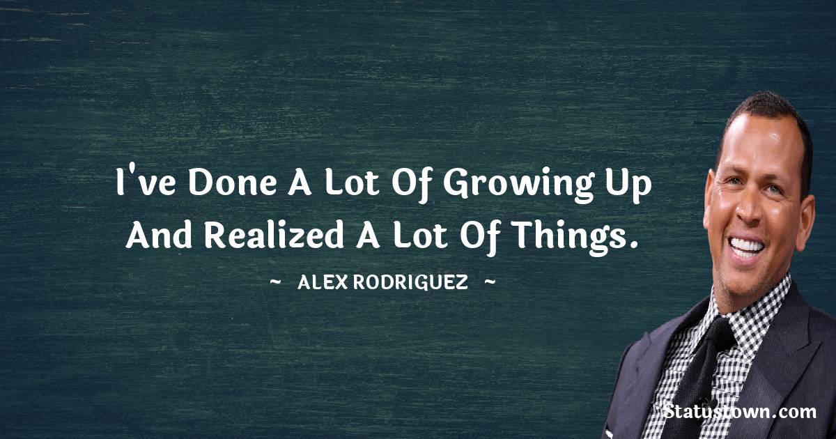 Alex Rodriguez Quotes - I've done a lot of growing up and realized a lot of things.