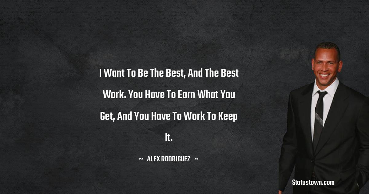 I want to be the best, and the best work. You have to earn what you get, and you have to work to keep it. - Alex Rodriguez quotes