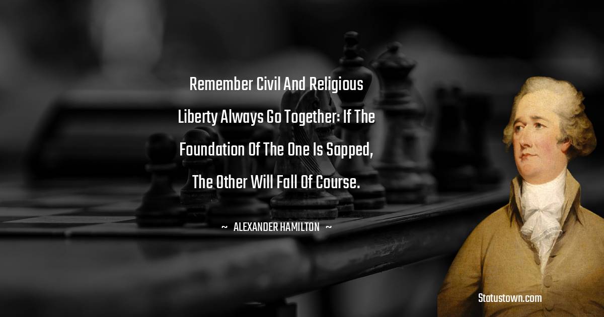 Remember civil and religious liberty always go together: if the foundation of the one is sapped, the other will fall of course. - Alexander Hamilton quotes