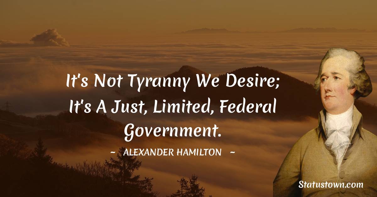 Alexander Hamilton Quotes - It's not tyranny we desire; it's a just, limited, federal government.