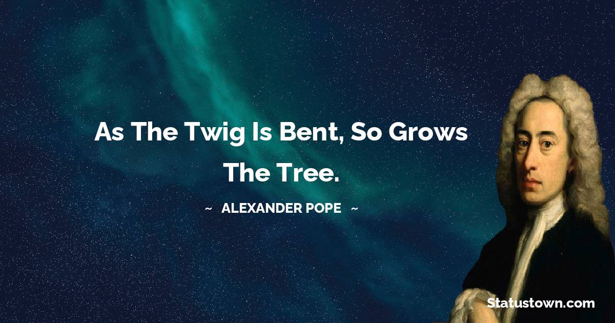 Alexander Pope Quotes - As the twig is bent, so grows the tree.