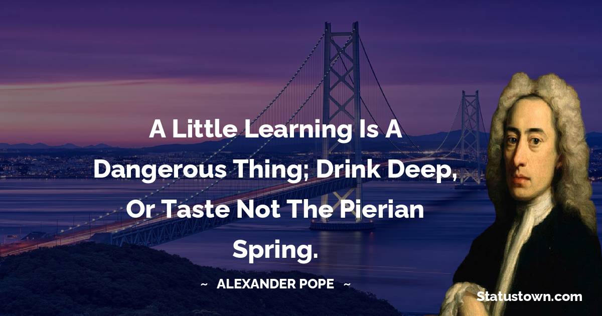 A little learning is a dangerous thing; Drink deep, or taste not the Pierian spring. - Alexander Pope quotes