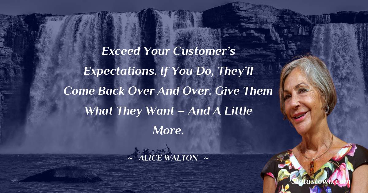 Exceed your customer’s expectations. If you do, they’ll come back over and over. Give them what they want – and a little more.