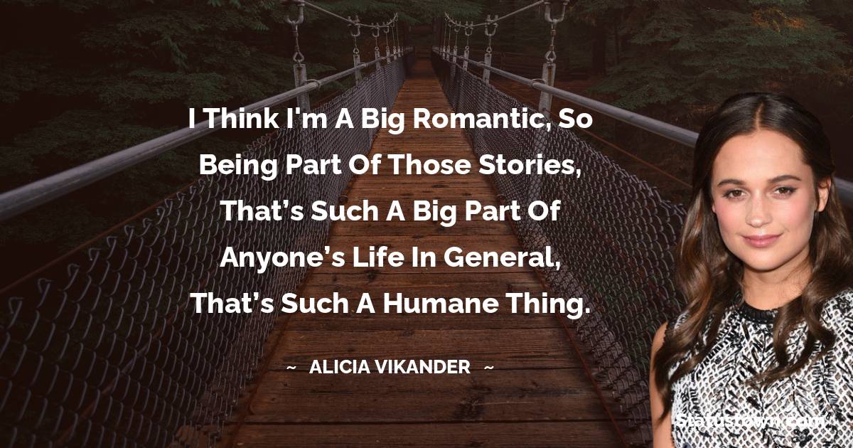 I think I'm a big romantic, so being part of those stories, that’s such a big part of anyone’s life in general, that’s such a humane thing. - Alicia Vikander quotes