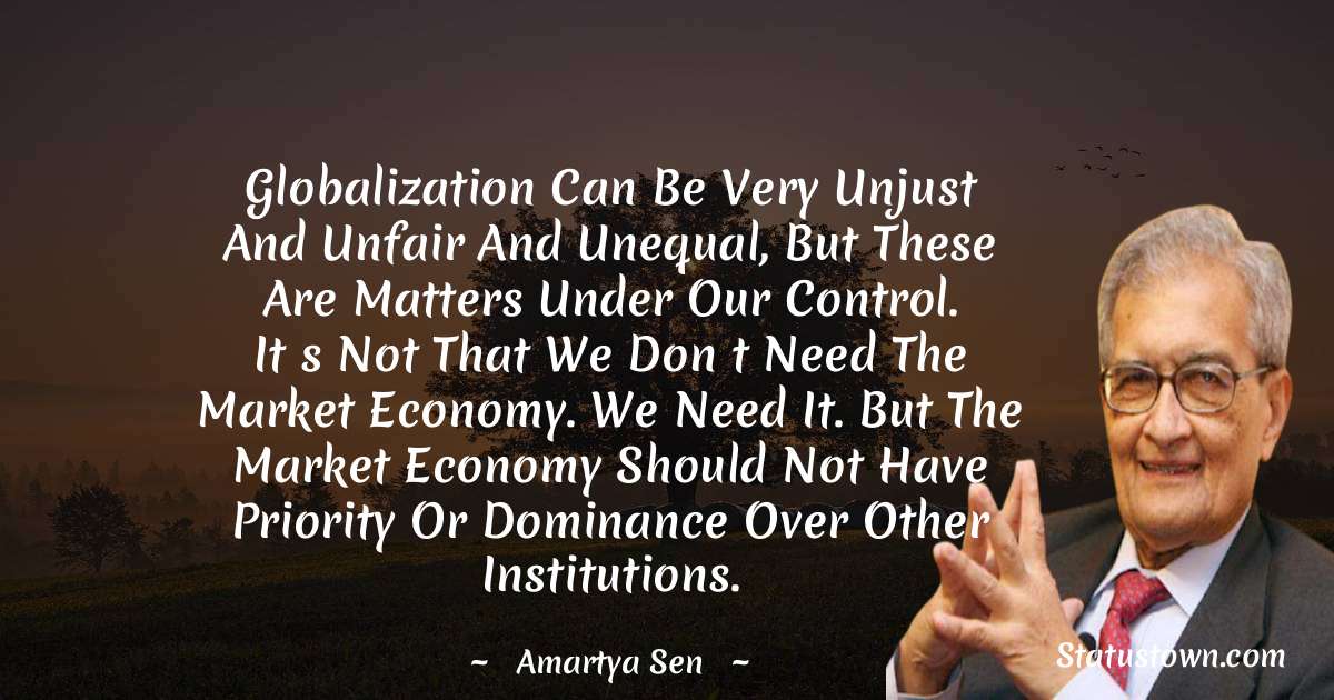 Globalization can be very unjust and unfair and unequal, but these are matters under our control. Its not that we dont need the market economy. We need it. But the market economy should not have priority or dominance over other institutions. - Amartya Sen quotes