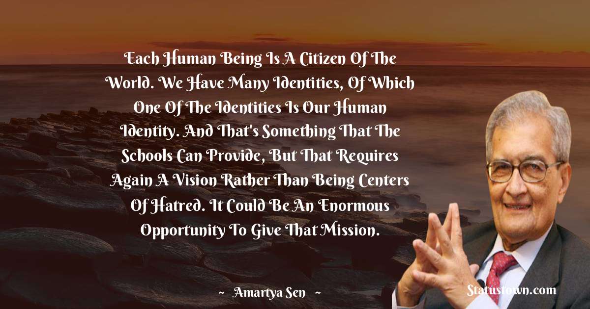 Each human being is a citizen of the world. We have many identities, of which one of the identities is our human identity. And that's something that the schools can provide, but that requires again a vision rather than being centers of hatred. It could be an enormous opportunity to give that mission. - Amartya Sen quotes