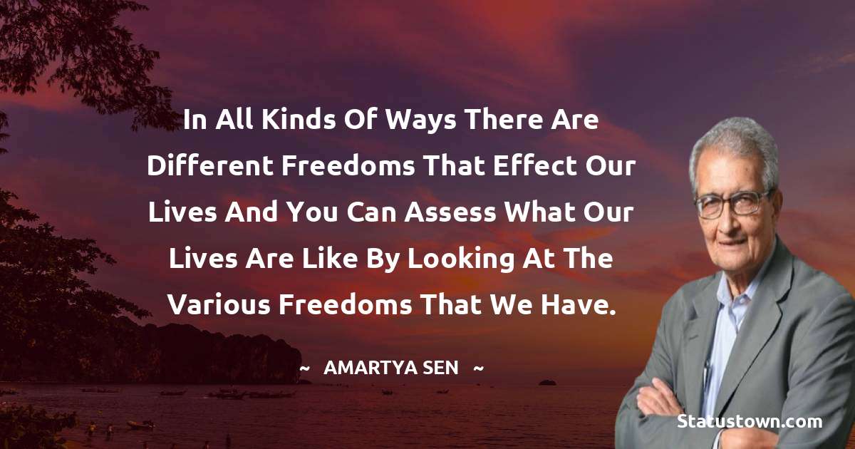 In all kinds of ways there are different freedoms that effect our lives and you can assess what our lives are like by looking at the various freedoms that we have. - Amartya Sen quotes