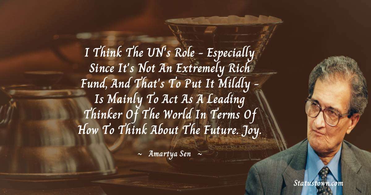 I think the UN's role - especially since it's not an extremely rich fund, and that's to put it mildly - is mainly to act as a leading thinker of the world in terms of how to think about the future. joy. - Amartya Sen quotes