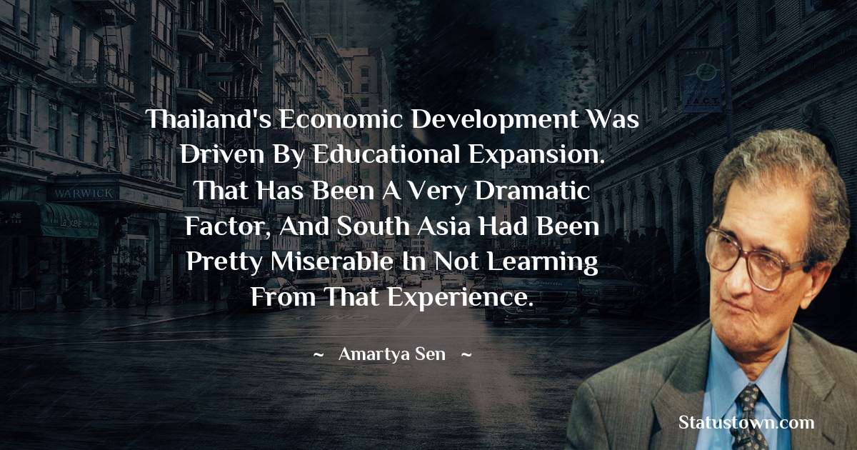Thailand's economic development was driven by educational expansion. That has been a very dramatic factor, and South Asia had been pretty miserable in not learning from that experience. - Amartya Sen quotes
