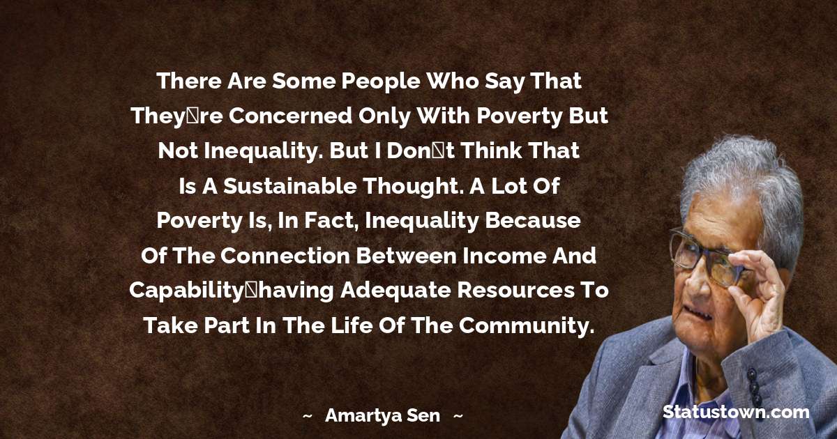 There are some people who say that theyre concerned only with poverty but not inequality. But I dont think that is a sustainable thought. A lot of poverty is, in fact, inequality because of the connection between income and capabilityhaving adequate resources to take part in the life of the community. - Amartya Sen quotes