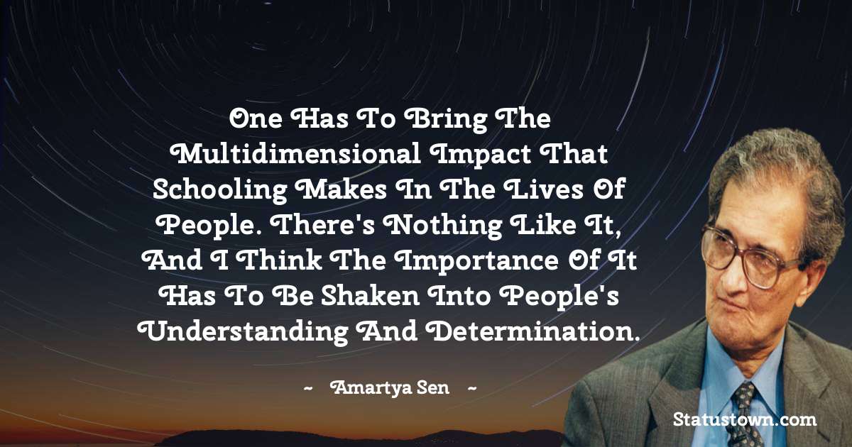 One has to bring the multidimensional impact that schooling makes in the lives of people. There's nothing like it, and I think the importance of it has to be shaken into people's understanding and determination. - Amartya Sen quotes