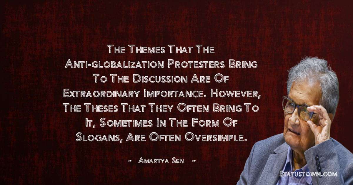 The themes that the anti-globalization protesters bring to the discussion are of extraordinary importance. However, the theses that they often bring to it, sometimes in the form of slogans, are often oversimple. - Amartya Sen quotes