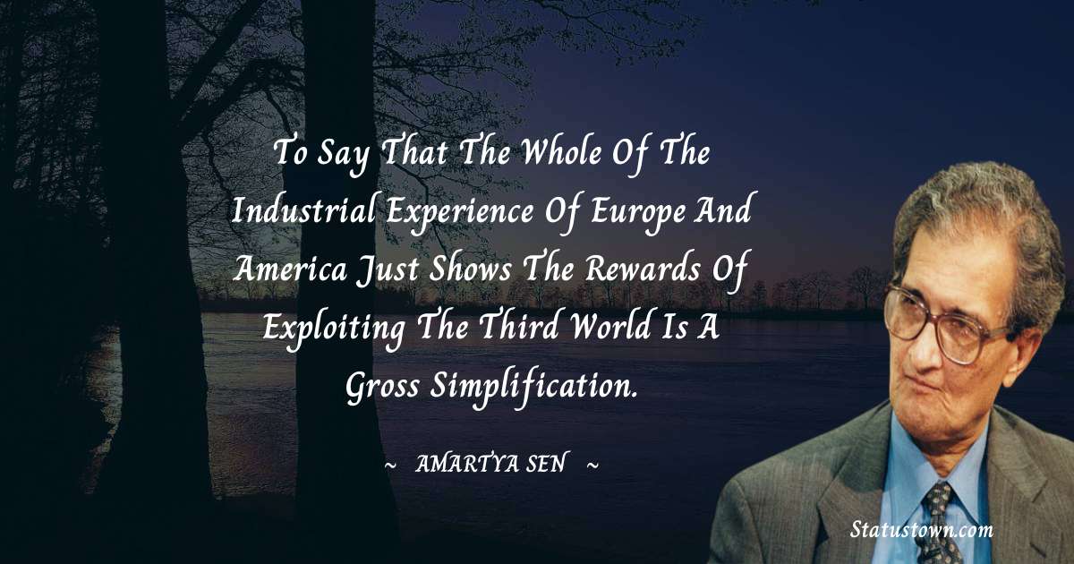 To say that the whole of the industrial experience of Europe and America just shows the rewards of exploiting the Third World is a gross simplification. - Amartya Sen quotes