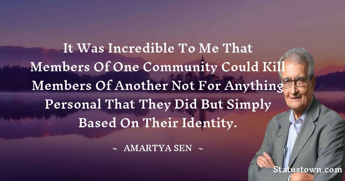 It was incredible to me that members of one community could kill members of another not for anything personal that they did but simply based on their identity. - Amartya Sen quotes