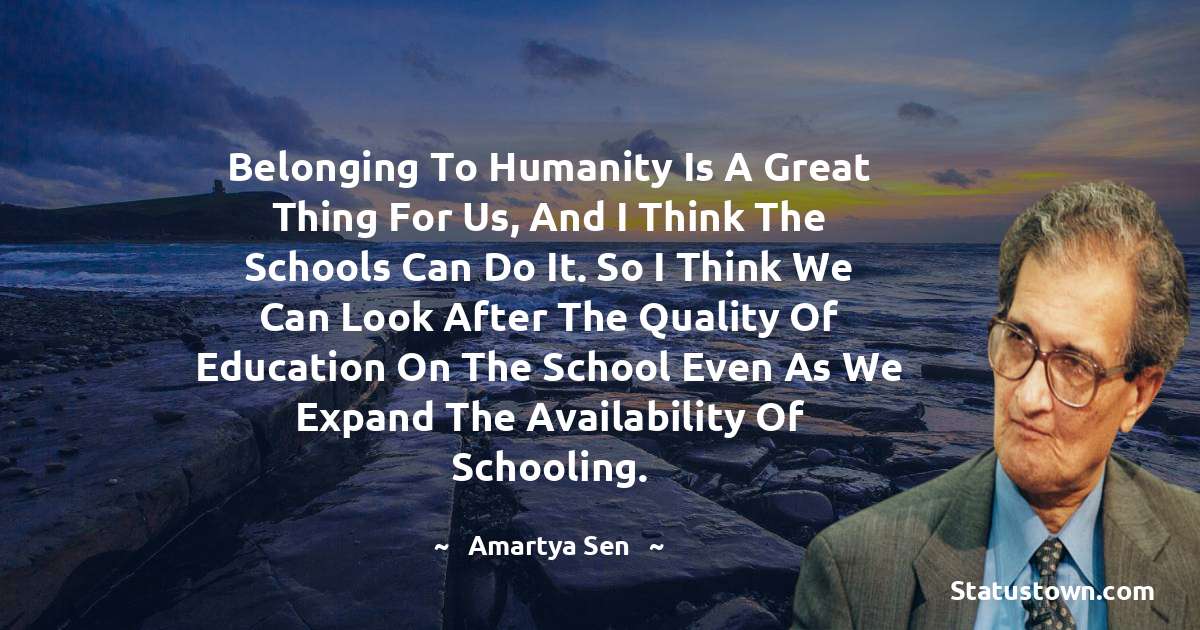 Belonging to humanity is a great thing for us, and I think the schools can do it. So I think we can look after the quality of education on the school even as we expand the availability of schooling. - Amartya Sen quotes