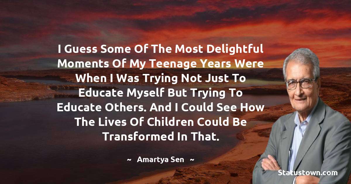 I guess some of the most delightful moments of my teenage years were when I was trying not just to educate myself but trying to educate others. And I could see how the lives of children could be transformed in that. - Amartya Sen quotes