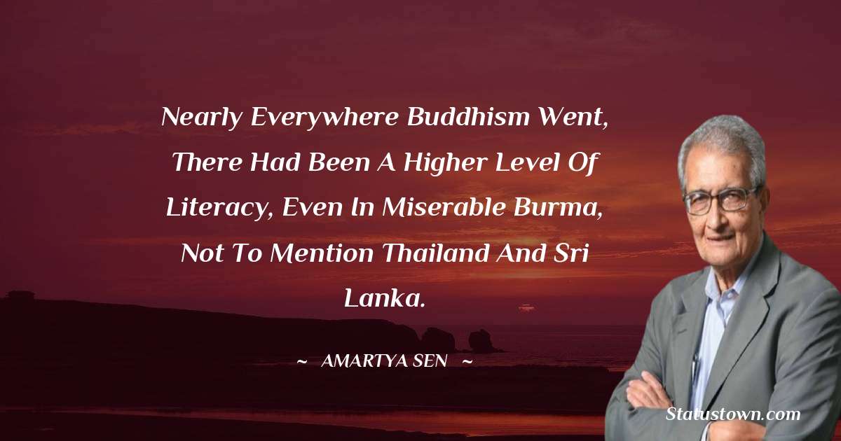 Nearly everywhere Buddhism went, there had been a higher level of literacy, even in miserable Burma, not to mention Thailand and Sri Lanka. - Amartya Sen quotes