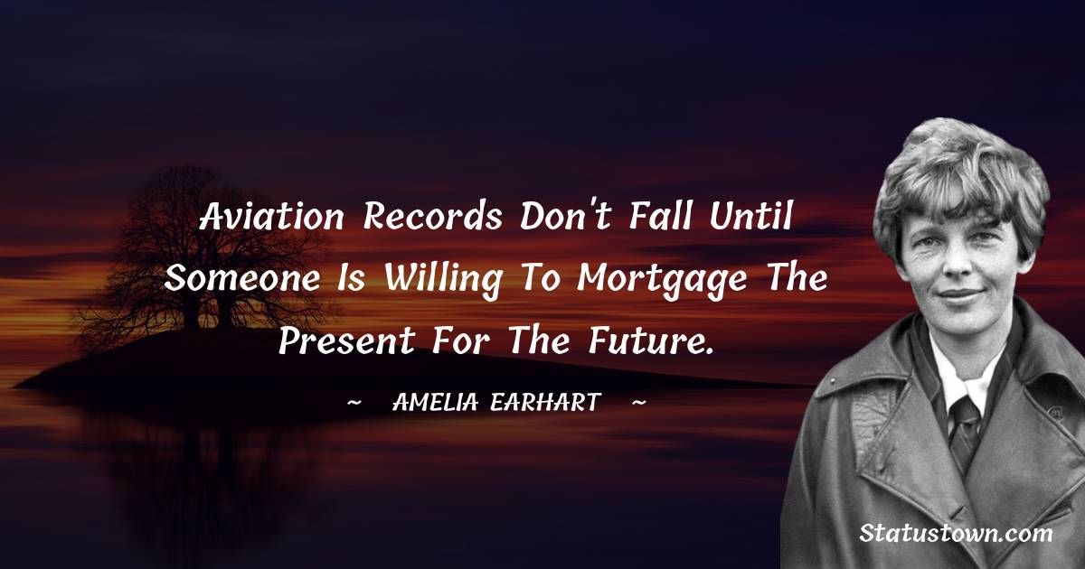 Aviation records don't fall until someone is willing to mortgage the present for the future. - Amelia Earhart quotes