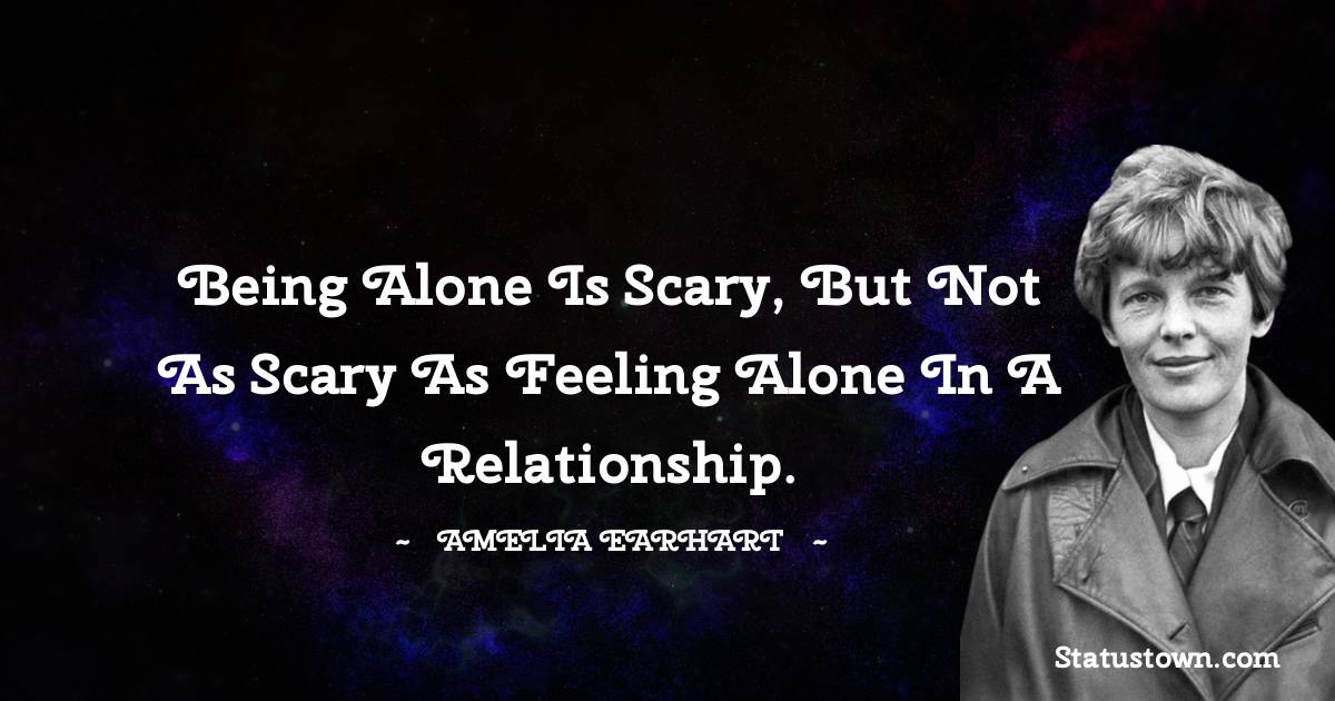 Amelia Earhart Quotes - Being alone is scary, but not as scary as feeling alone in a relationship.