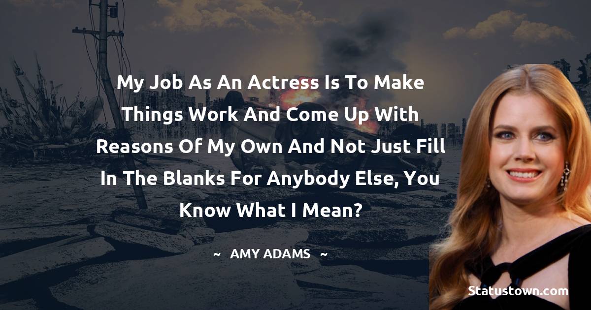 My job as an actress is to make things work and come up with reasons of my own and not just fill in the blanks for anybody else, you know what I mean? - Amy Adams quotes