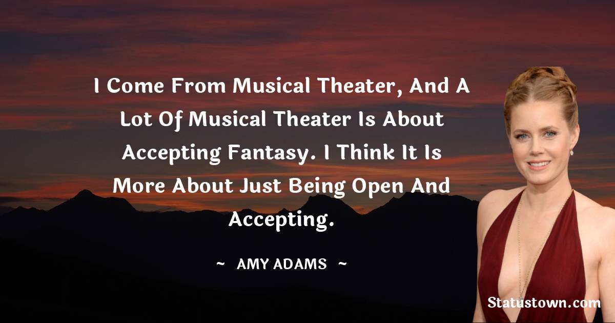 I come from musical theater, and a lot of musical theater is about accepting fantasy. I think it is more about just being open and accepting. - Amy Adams quotes