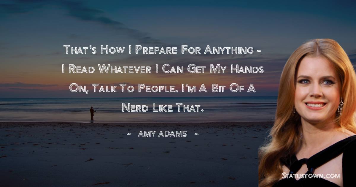 Amy Adams Quotes - That's how I prepare for anything - I read whatever I can get my hands on, talk to people. I'm a bit of a nerd like that.