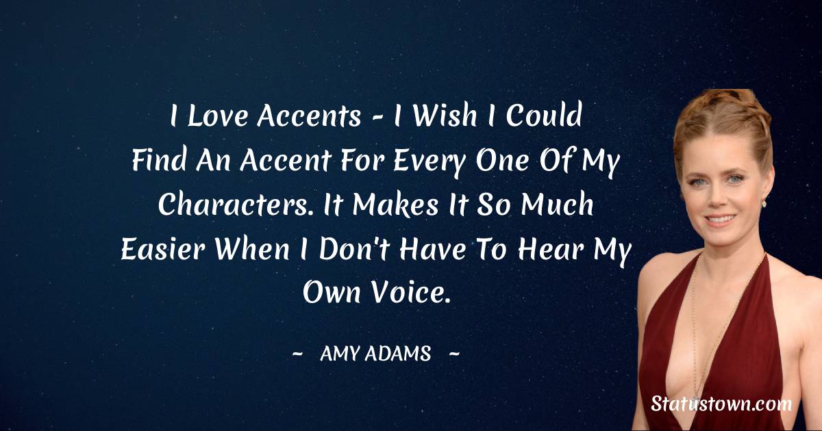 I love accents - I wish I could find an accent for every one of my characters. It makes it so much easier when I don't have to hear my own voice. - Amy Adams quotes