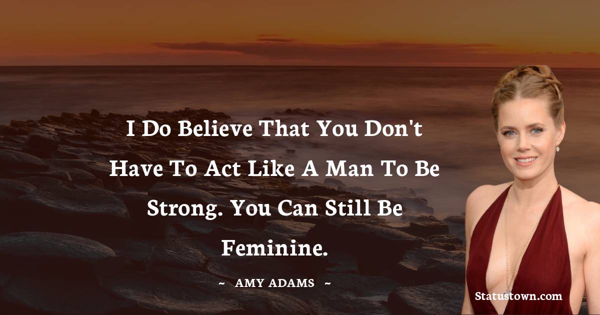 I do believe that you don't have to act like a man to be strong. You can still be feminine.