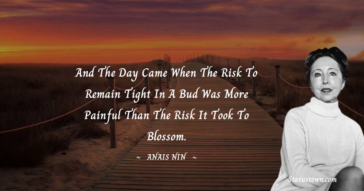 And the day came when the risk to remain tight in a bud was more painful than the risk it took to blossom. - Anais Nin quotes
