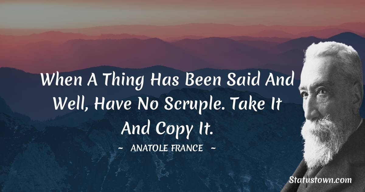 Anatole France Quotes - When a thing has been said and well, have no scruple. Take it and copy it.