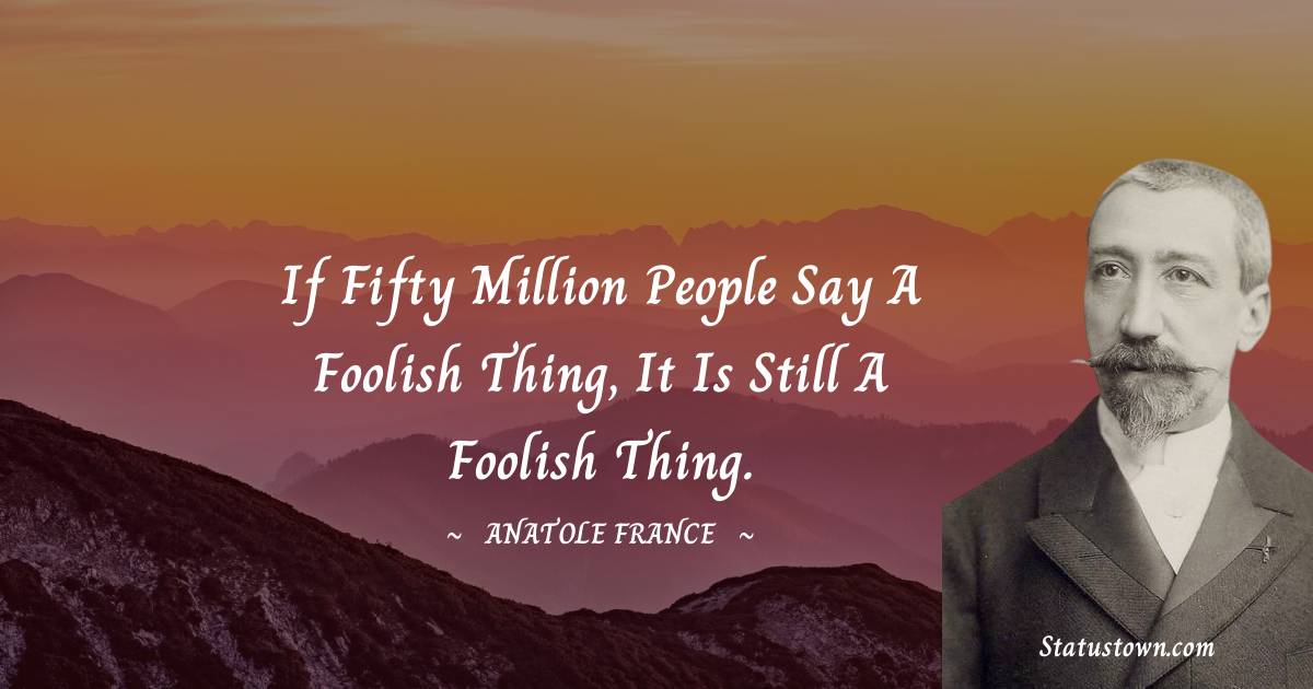 Anatole France Quotes - If fifty million people say a foolish thing, it is still a foolish thing.