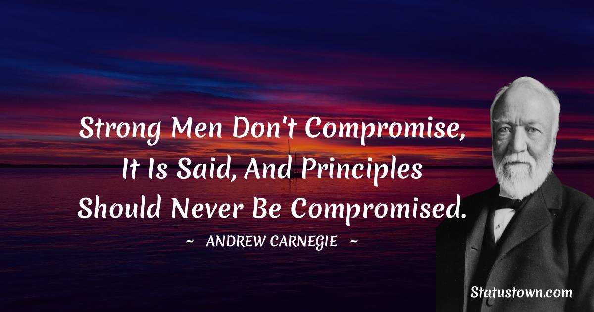 Andrew Carnegie Quotes - Strong men don't compromise, it is said, and principles should never be compromised.