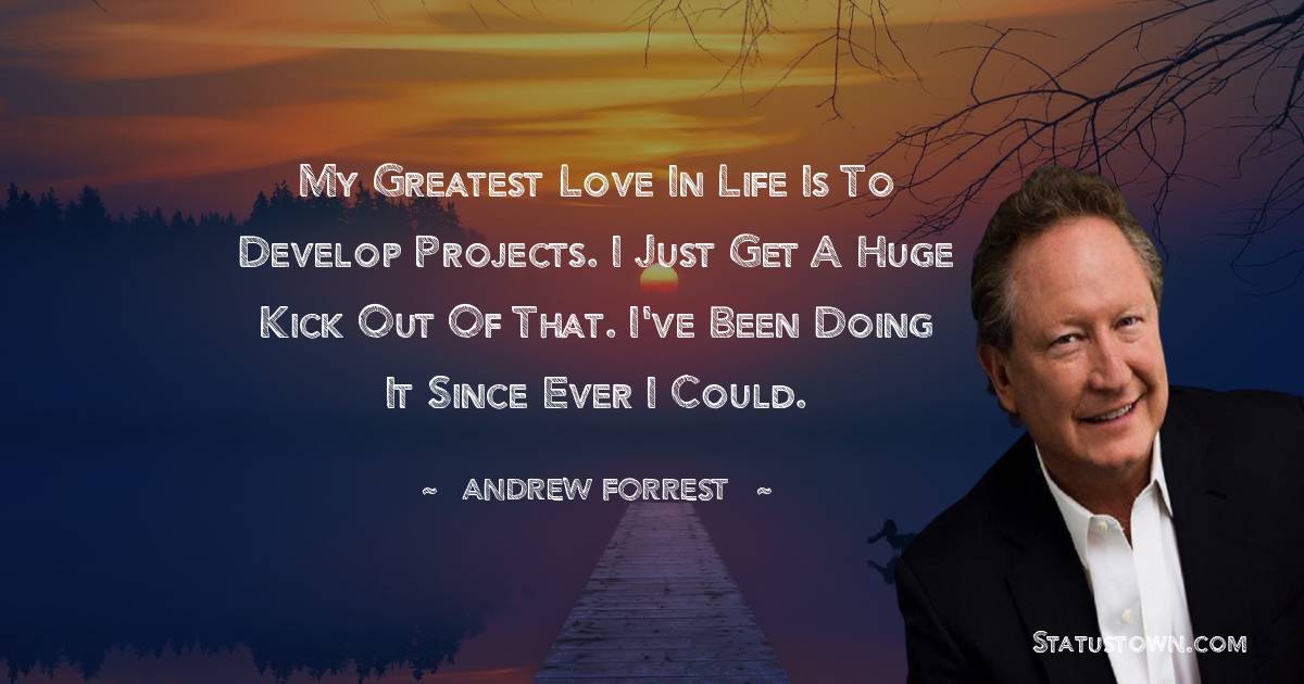 My greatest love in life is to develop projects. I just get a huge kick out of that. I've been doing it since ever I could. - Andrew Forrest quotes